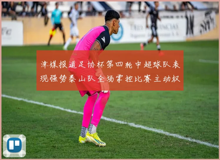 津媒报道足协杯第四轮中超球队表现强势泰山队全场掌控比赛主动权