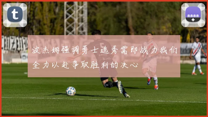 波杰姆强调勇士选秀需即战力我们全力以赴争取胜利的决心