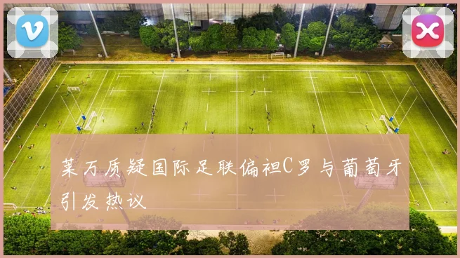 莱万质疑国际足联偏袒C罗与葡萄牙引发热议
