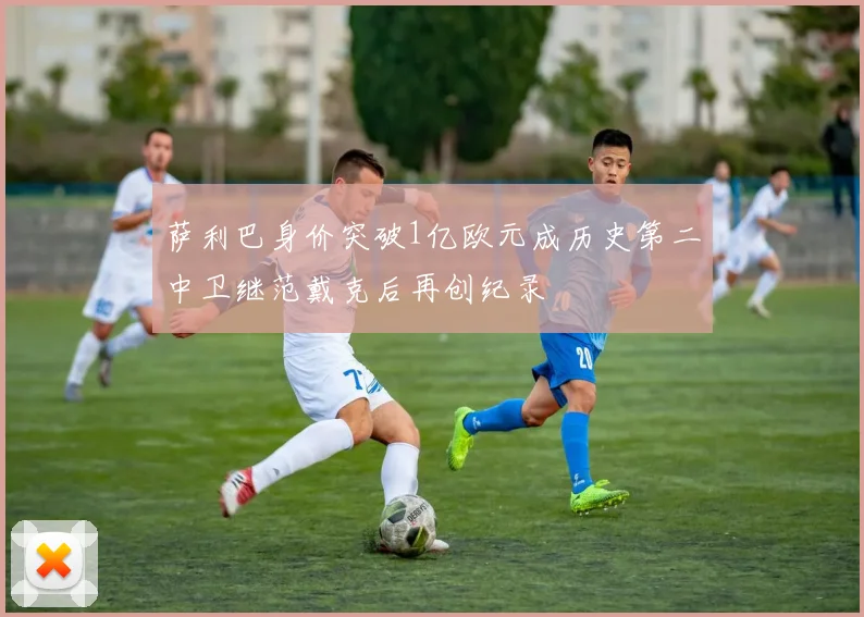 萨利巴身价突破1亿欧元成历史第二中卫继范戴克后再创纪录