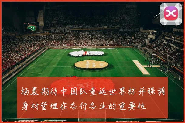 杨晨期待中国队重返世界杯并强调身材管理在各行各业的重要性