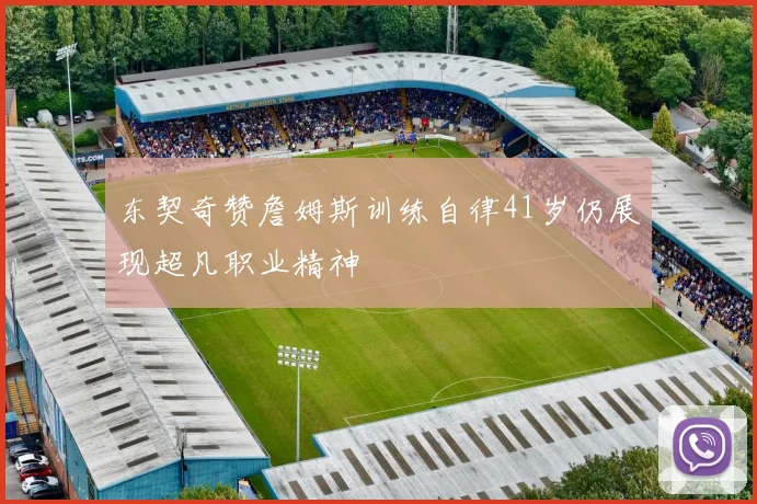 东契奇赞詹姆斯训练自律41岁仍展现超凡职业精神