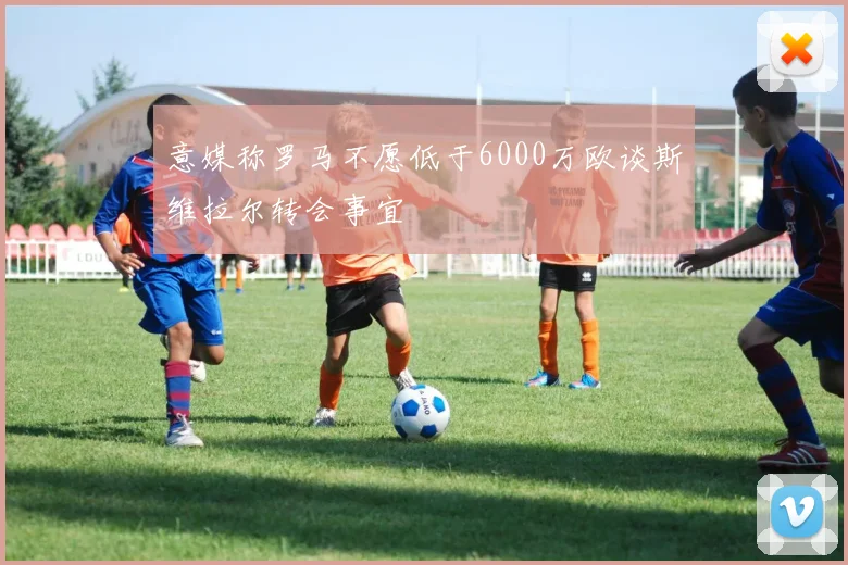 意媒称罗马不愿低于6000万欧谈斯维拉尔转会事宜