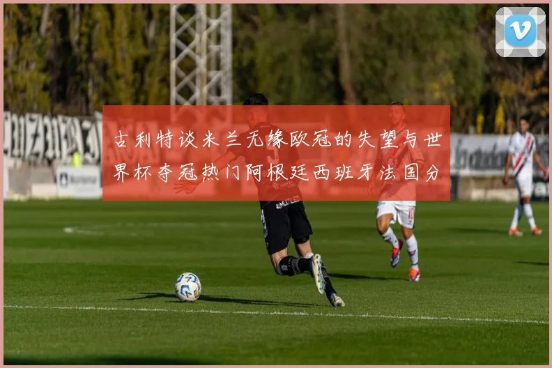 古利特谈米兰无缘欧冠的失望与世界杯夺冠热门阿根廷西班牙法国分析