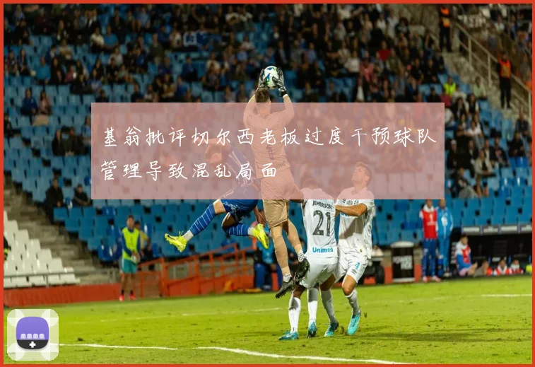 基翁批评切尔西老板过度干预球队管理导致混乱局面