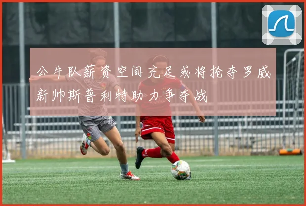 公牛队薪资空间充足或将抢夺罗威新帅斯普利特助力争夺战