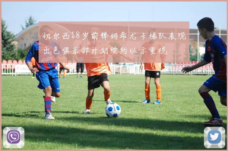 切尔西18岁前锋姆希尤卡梯队表现出色俱乐部计划续约以示重视