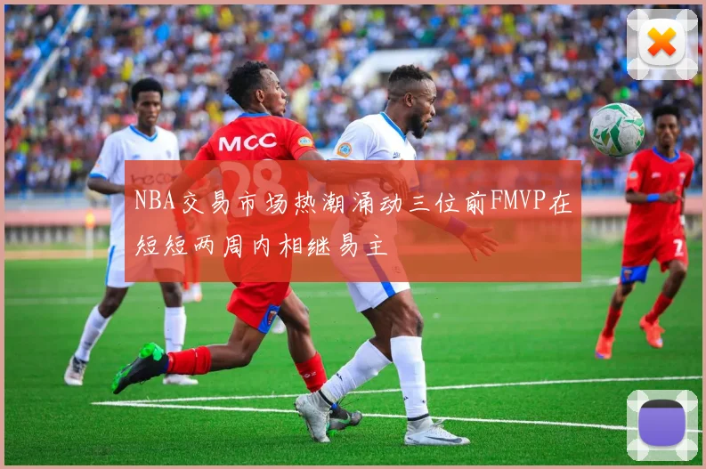 NBA交易市场热潮涌动三位前FMVP在短短两周内相继易主