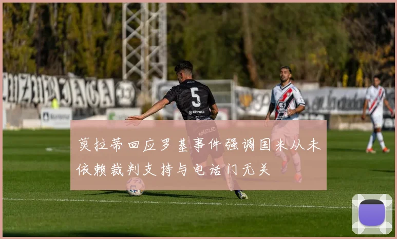 莫拉蒂回应罗基事件强调国米从未依赖裁判支持与电话门无关