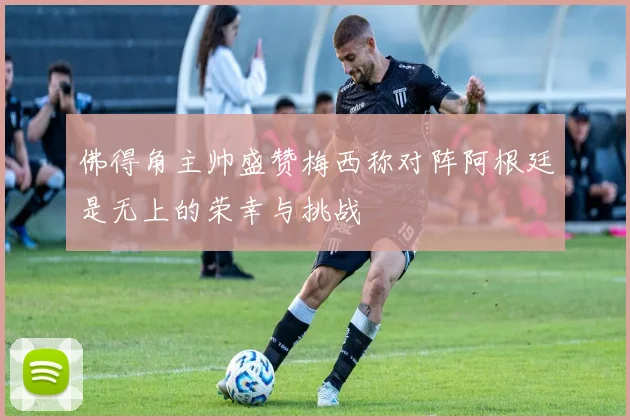 佛得角主帅盛赞梅西称对阵阿根廷是无上的荣幸与挑战