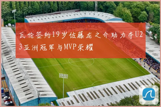瓦伦签约19岁佐藤龙之介助力夺U23亚洲冠军与MVP荣耀