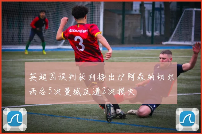 英超因误判获利榜出炉阿森纳切尔西各5次曼城反遭2次损失