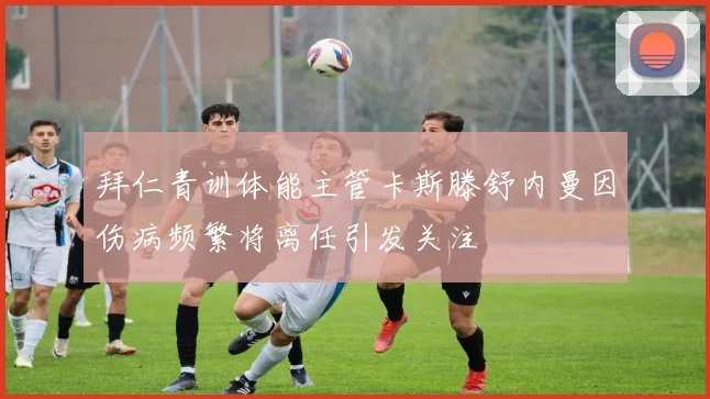 拜仁青训体能主管卡斯滕舒内曼因伤病频繁将离任引发关注
