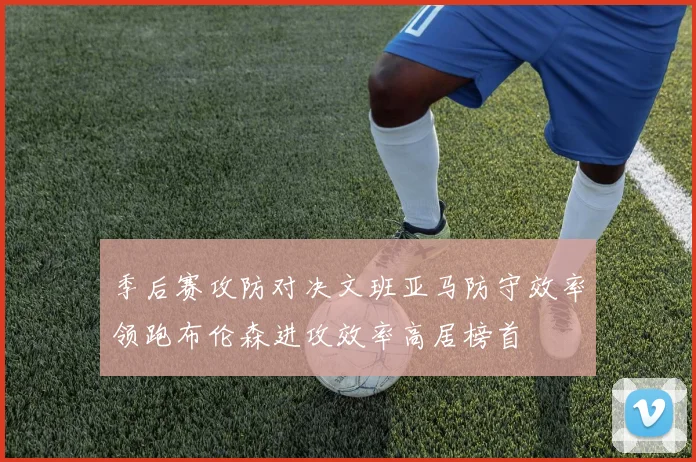 季后赛攻防对决文班亚马防守效率领跑布伦森进攻效率高居榜首