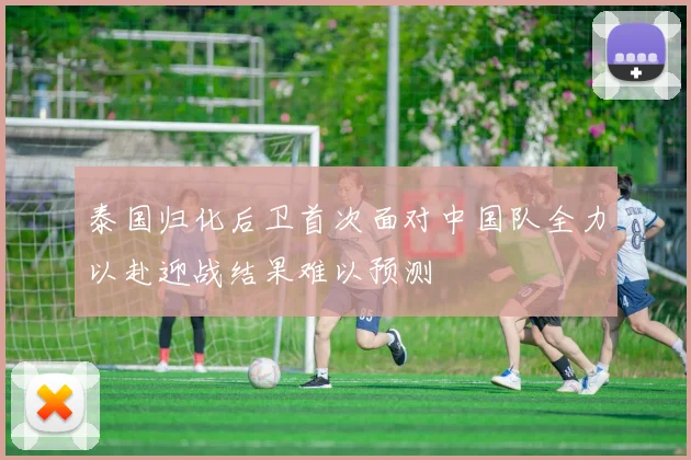 泰国归化后卫首次面对中国队全力以赴迎战结果难以预测